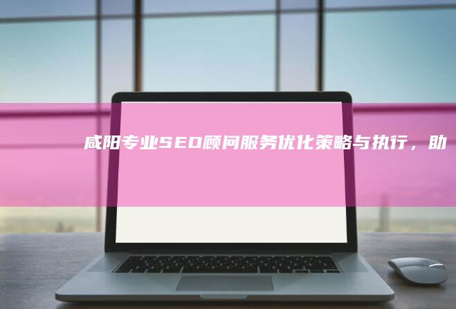 咸阳专业SEO顾问服务：优化策略与执行，助力企业网络成长